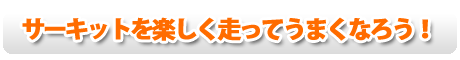 サーキットを楽しく走ってうまくなろう!
