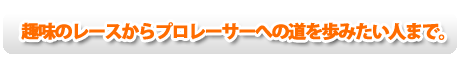 趣味のレースからプロレーサーへの道を歩みたい人まで。